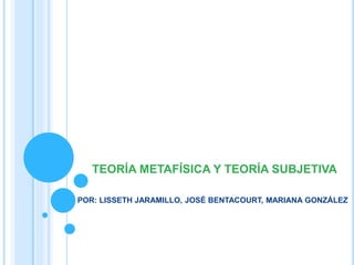 TEORÍA METAFÍSICA Y TEORÍA SUBJETIVA
POR: LISSETH JARAMILLO, JOSÉ BENTACOURT, MARIANA GONZÁLEZ
 