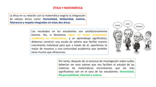 ÉTICA Y MATEMÁTICA
La ética en su relación con la matemática exigiría la integración
de valores éticos como: Honestidad, Solidaridad, Justicia,
Tolerancia y respeto integrados en estas dos áreas.
Los resultados en los estudiantes son satisfactoriamente
buenos. Así, si deseamos lograr un mejor rendimiento
académico en matemáticas, y un aprendizaje significativo,
debemos construir una escala de valores que facilite nuestro
crecimiento individual para que a través de él, aportemos lo
mejor de nosotros a una comunidad académica que también
tiene mucho que ofrecernos.
Por tanto, después de un proceso de investigación sobre cuáles
deberían ser esos valores que nos faciliten el estudio de las
materias de matemáticas encontramos que los más
significativos son en el caso de los estudiantes: Honestidad,
Responsabilidad, Libertad y Justicia.
 