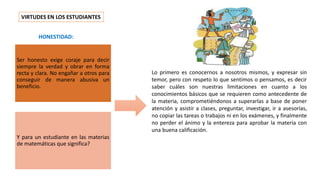 VIRTUDES EN LOS ESTUDIANTES
Lo primero es conocernos a nosotros mismos, y expresar sin
temor, pero con respeto lo que sentimos o pensamos, es decir
saber cuáles son nuestras limitaciones en cuanto a los
conocimientos básicos que se requieren como antecedente de
la materia, comprometiéndonos a superarlas a base de poner
atención y asistir a clases, preguntar, investigar, ir a asesorías,
no copiar las tareas o trabajos ni en los exámenes, y finalmente
no perder el ánimo y la entereza para aprobar la materia con
una buena calificación.
HONESTIDAD:
Ser honesto exige coraje para decir
siempre la verdad y obrar en forma
recta y clara. No engañar a otros para
conseguir de manera abusiva un
beneficio.
Y para un estudiante en las materias
de matemáticas que significa?
 