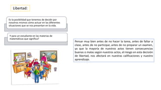 Pensar muy bien antes de no hacer la tarea, antes de faltar a
clase, antes de no participar, antes de no preparar un examen,
ya que la mayoría de nuestros actos tienen consecuencias
buenas o malas según nuestros actos, el riesgo en esta decisión
de libertad, nos afectará en nuestras calificaciones y nuestro
aprendizaje.
Libertad:
Es la posibilidad que tenemos de decidir por
nosotros mismos cómo actuar en las diferentes
situaciones que se nos presentan en la vida.
Y para un estudiante en las materias de
matemáticas que significa?
 