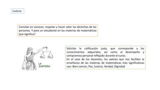 Solicitar la calificación justa, que corresponde a los
conocimientos adquiridos, así como al desempeño y
compromiso personal reflejado durante el curso.
En el caso de los docentes, los valores que nos faciliten la
enseñanza de las materias de matemáticas más significativos
son: Bien común, Paz, Justicia, Verdad, Dignidad
Justicia:
Consiste en conocer, respetar y hacer valer los derechos de las
personas. Y para un estudiante en las materias de matemáticas
que significa?
 