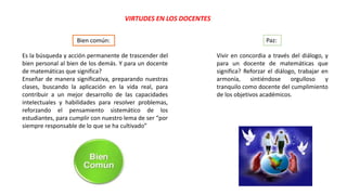 VIRTUDES EN LOS DOCENTES
Es la búsqueda y acción permanente de trascender del
bien personal al bien de los demás. Y para un docente
de matemáticas que significa?
Enseñar de manera significativa, preparando nuestras
clases, buscando la aplicación en la vida real, para
contribuir a un mejor desarrollo de las capacidades
intelectuales y habilidades para resolver problemas,
reforzando el pensamiento sistemático de los
estudiantes, para cumplir con nuestro lema de ser “por
siempre responsable de lo que se ha cultivado”
Bien común:
Vivir en concordia a través del diálogo, y
para un docente de matemáticas que
significa? Reforzar el diálogo, trabajar en
armonía, sintiéndose orgulloso y
tranquilo como docente del cumplimiento
de los objetivos académicos.
Paz:
 