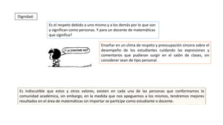 Enseñar en un clima de respeto y preocupación sincera sobre el
desempeño de los estudiantes cuidando las expresiones y
comentarios que pudieran surgir en el salón de clases, sin
considerar sean de tipo personal.
Dignidad:
Es el respeto debido a uno mismo y a los demás por lo que son
y significan como personas. Y para un docente de matemáticas
que significa?
Es indiscutible que estos y otros valores, existen en cada una de las personas que conformamos la
comunidad académica, sin embargo, en la medida que nos apeguemos a los mismos, tendremos mejores
resultados en el área de matemáticas sin importar se participe como estudiante o docente.
 