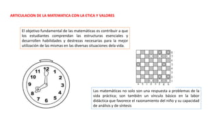 ARTICULACION DE LA MATEMATICA CON LA ETICA Y VALORES
El objetivo fundamental de las matemáticas es contribuir a que
los estudiantes comprendan las estructuras esenciales y
desarrollen habilidades y destrezas necesarias para la mejor
utilización de las mismas en las diversas situaciones dela vida.
Las matemáticas no solo son una respuesta a problemas de la
vida práctica; son también un vínculo básico en la labor
didáctica que favorece el razonamiento del niño y su capacidad
de análisis y de síntesis
 