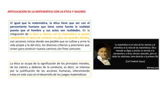ARTICULACION DE LA MATEMATICA CON LA ETICA Y VALORES
Al igual que la matemática, la ética tiene que ver con el
pensamiento humano que tiene como fuente la realidad
puesto que el hombre y sus actos son realidades. En la
integración de la ética y valores con la matemática se puede
comprender la tarea de construir un país con grandes ideales,
con acciones cívicas donde sea posible que se cultive y arme la
vida propia y la del otro, los diversos criterios y posiciones que
sirven para construir nuevos caminos con fines comunes
La ética se ocupa de la significación de los principios morales,
de los calores y deberes de la conducta, es decir, se interesa
por la justificación de las acciones humanas, interviniendo
estas en este caso en el desarrollo de los juegos matemáticos
 