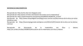 REFERENCIAS BIBLIOGRÁFICAS
Recuperado de: http://carlos-diaz-lcvn.blogspot.com/
Recuperado de: http://www.uninotas.net/relacion-de-la-etica-con-la-matematica/
Recuperado de: https://www.elespanol.com/opinion/20160629/136366370_13.html
Recuperado de: http://www.campusdigital.com/blog/cursos-ciencias-sociales/relacion-de-la-etica-con-otras-
disciplinas.aspx
Recuperado de: https://lazaroreyesgonzalez.wordpress.com/2011/11/07/relacion-de-la-etica-con-las-demas-
ciencias/
Recuperado de: Articulación de la matemática con Ética y Valores
https://es.scribd.com/doc/29508555/Articulacion-de-la-matematica-con-Etica-y-Valores
 
