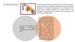 4. La ética y la economía: La ética se halla vinculada, asimismo, con la economía política
como ciencia de las relaciones económicas que los hombres
contraen en el proceso de producción. Esa vinculación tiene
como base la relación efectiva, en la vida social, de los
fenómenos económicos con el mundo moral. Se trata de una
relación en un doble plano:
b) En cuanto a que los actos
económicos (producción de
bienes mediante el trabajo y
apropiación y distribución de
ellos) no pueden dejar de
tener cierta coloración
moral. La actividad del
trabajo, la división social del
trabajo, las formas de
propiedad de los medios de
producción y la distribución
social de los productos del
trabajo humano, plantean
problemas morales y la ética
como ciencia que es no
puede dejar de aparte estos
problemas que se plantean.
a) En cuanto que las
relaciones económicas
influyan en la moral
dominante en una sociedad
dada.
 