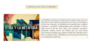 6. Relaciones entre la Ética y la Metafísica.
La Metafísica contiene el fundamento de toda ciencia; ella nos
dice tienen tanta validez la matemática y la física, la Psicología y
la Ética por supuesto. La Metafísica nos proporciona y explica
nociones y conceptos indispensables para entender la Ética,
tales como el de ser, bien, valor, acto, potencia, sustancia,
accidente, materia, forma, etc. Mismo que nos sirve como
instrumentos mentales para captar el fondo de la temática de la
Ética. La relación Ética – Metafísica es la misma que la de ciencia
y su fundamento definitivo.
 