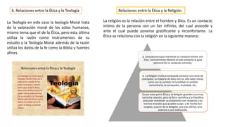 6. Relaciones entre la Ética y la Teología
La Teología en este caso la teología Moral trata
de la valoración moral de los actos humanos,
mismo tema que el de la Ética, pero esta última
utiliza la razón como instrumentos de su
estudio y la Teología Moral además de la razón
utiliza los datos de la fe como la Biblia y fuentes
afines.
Relaciones entre la Ética y la Religión.
La religión es la relación entre el hombre y Dios. Es un contacto
íntimo de la persona con un Ser infinito, del cual procede y
ante el cual puede ponerse gratificante y reconfortante. La
Ética se relaciona con la religión en la siguiente manera:
a. Una persona que mantiene un contacto íntimo con
Dios, normalmente obtiene en ese contacto la guía
personal de su conducta correcta,
b. La Religión institucionalizada contiene una serie de
preceptos, la mayoría de ellos con un alto valor moral,
como son la caridad, la humildad, el sentido
comunitario, la compasión, la piedad, etc.
Es por esto qué la Ética y la Religión guardan una muy
estrecha relación, pero la Ética científica y la filosófica
procuran mantener su autonomía con respecto a las
normas morales que pueden surgir, y de hecho han
surgido, a partir de la Religión, sea esta última, una
vivencia o una institución.
 