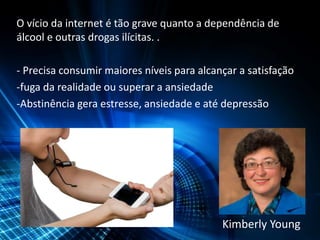 O vício da internet é tão grave quanto a dependência de
álcool e outras drogas ilícitas. .
- Precisa consumir maiores níveis para alcançar a satisfação
-fuga da realidade ou superar a ansiedade
-Abstinência gera estresse, ansiedade e até depressão
Kimberly Young
 