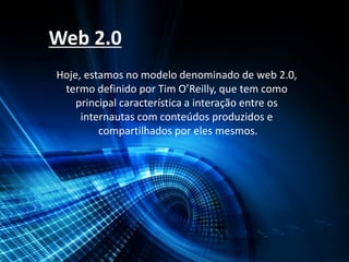 Web 2.0
Hoje, estamos no modelo denominado de web 2.0,
termo definido por Tim O’Reilly, que tem como
principal característica a interação entre os
internautas com conteúdos produzidos e
compartilhados por eles mesmos.
 