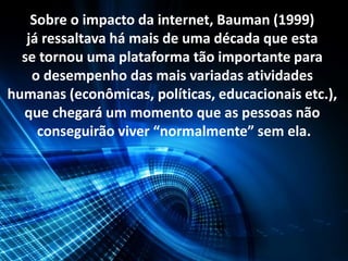 Sobre o impacto da internet, Bauman (1999)
já ressaltava há mais de uma década que esta
se tornou uma plataforma tão importante para
o desempenho das mais variadas atividades
humanas (econômicas, políticas, educacionais etc.),
que chegará um momento que as pessoas não
conseguirão viver “normalmente” sem ela.
 