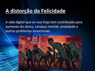 A distorção da Felicidade
A vida digital que se vive hoje tem contribuído para
aumento do stress, cansaço mental, ansiedade e
outros problemas emocionais.
 