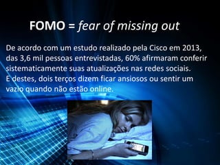 FOMO = fear of missing out
De acordo com um estudo realizado pela Cisco em 2013,
das 3,6 mil pessoas entrevistadas, 60% afirmaram conferir
sistematicamente suas atualizações nas redes sociais.
E destes, dois terços dizem ficar ansiosos ou sentir um
vazio quando não estão online.
 