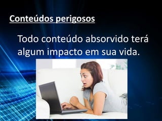 Conteúdos perigosos
Todo conteúdo absorvido terá
algum impacto em sua vida.
 