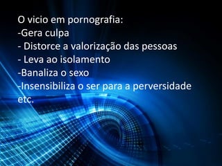 O vicio em pornografia:
-Gera culpa
- Distorce a valorização das pessoas
- Leva ao isolamento
-Banaliza o sexo
-Insensibiliza o ser para a perversidade
etc.
 