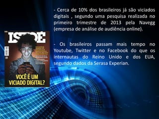 - Cerca de 10% dos brasileiros já são viciados
digitais , segundo uma pesquisa realizada no
primeiro trimestre de 2013 pela Navegg
(empresa de análise de audiência online).
- Os brasileiros passam mais tempo no
Youtube, Twitter e no Facebook do que os
internautas do Reino Unido e dos EUA,
segundo dados da Serasa Experian.
 