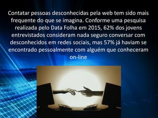 Contatar pessoas desconhecidas pela web tem sido mais
frequente do que se imagina. Conforme uma pesquisa
realizada pelo Data Folha em 2015, 62% dos jovens
entrevistados consideram nada seguro conversar com
desconhecidos em redes sociais, mas 57% já haviam se
encontrado pessoalmente com alguém que conheceram
on-line
 