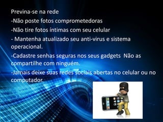 Previna-se na rede
-Não poste fotos comprometedoras
-Não tire fotos íntimas com seu celular
- Mantenha atualizado seu anti-virus e sistema
operacional.
-Cadastre senhas seguras nos seus gadgets Não as
compartilhe com ninguém.
-Jamais deixe suas redes sociais abertas no celular ou no
computador.
 