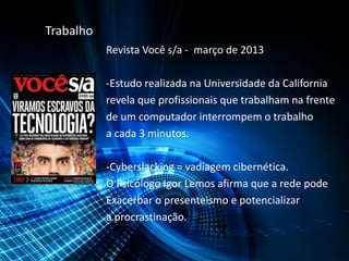 Trabalho
Revista Você s/a - março de 2013
-Estudo realizada na Universidade da California
revela que profissionais que trabalham na frente
de um computador interrompem o trabalho
a cada 3 minutos.
-Cyberslacking = vadiagem cibernética.
O Psicólogo Igor Lemos afirma que a rede pode
Exacerbar o presenteismo e potencializar
a procrastinação.
 