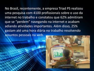 No Brasil, recentemente, a empresa Triad PS realizou
uma pesquisa com 4100 profissionais sobre o uso da
internet no trabalho e constatou que 62% admitiram
que se “perdem” navegando na internet e acabam
adiando atividades importantes. Além disso, 25%
gastam até uma hora diária no trabalho resolvendo
assuntos pessoais na web.
 