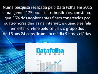Numa pesquisa realizada pelo Data Folha em 2015
abrangendo 175 municípios brasileiros, constatou
que 56% dos adolescentes ficam conectados por
quatro horas diárias na internet, e quando se fala
em estar on-line pelo celular, o grupo dos
de 16 aos 24 anos ficam em média 9 horas diárias.
 