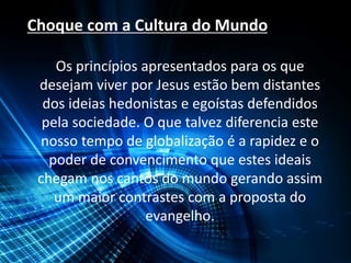 Choque com a Cultura do Mundo
Os princípios apresentados para os que
desejam viver por Jesus estão bem distantes
dos ideias hedonistas e egoístas defendidos
pela sociedade. O que talvez diferencia este
nosso tempo de globalização é a rapidez e o
poder de convencimento que estes ideais
chegam nos cantos do mundo gerando assim
um maior contrastes com a proposta do
evangelho.
 