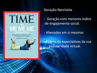 Geração Narcisista
- Geração com menores índice
de engajamento social.
- Alienados em si mesmos
- Réfens da expectativas da sua
popularidade virtual.
 