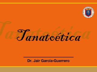 Tanatoética Dr. Jair Garc ía-Guerrero Tanatoética 