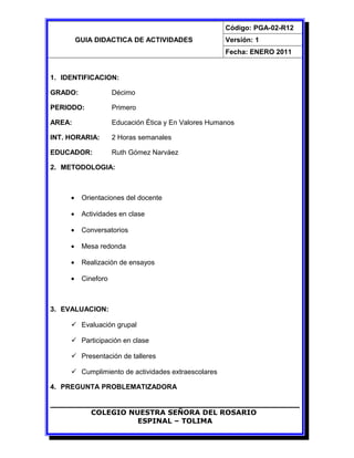 GUIA DIDACTICA DE ACTIVIDADES
Código: PGA-02-R12
Versión: 1
Fecha: ENERO 2011
1. IDENTIFICACION:
GRADO: Décimo
PERIODO: Primero
AREA: Educación Ética y En Valores Humanos
INT. HORARIA: 2 Horas semanales
EDUCADOR: Ruth Gómez Narváez
2. METODOLOGIA:
• Orientaciones del docente
• Actividades en clase
• Conversatorios
• Mesa redonda
• Realización de ensayos
• Cineforo
3. EVALUACION:
 Evaluación grupal
 Participación en clase
 Presentación de talleres
 Cumplimiento de actividades extraescolares
4. PREGUNTA PROBLEMATIZADORA
COLEGIO NUESTRA SEÑORA DEL ROSARIO
ESPINAL – TOLIMA
 