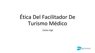 Ética Del Facilitador De
Turismo Médico
Carlos Vigil
 