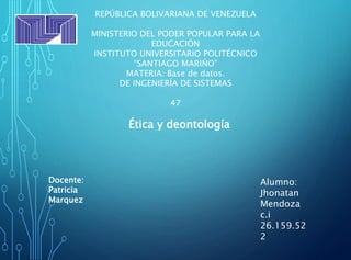 REPÚBLICA BOLIVARIANA DE VENEZUELA
MINISTERIO DEL PODER POPULAR PARA LA
EDUCACIÓN
INSTITUTO UNIVERSITARIO POLITÉCNICO
“SANTIAGO MARIÑO”
MATERIA: Base de datos.
DE INGENIERÍA DE SISTEMAS
47
Docente:
Patricia
Marquez
Alumno:
Jhonatan
Mendoza
c.i
26.159.52
2
Ética y deontología
 