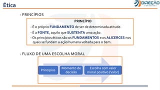 Ética
- PRINCÍPIOS
- FLUXO DE UMA ESCOLHA MORAL
PRINCÍPIO
- É o próprio FUNDAMENTO de ser de determinada atitude.
- É a FONTE, aquilo que SUSTENTA uma ação.
- Os princípios éticos são os FUNDAMENTOS e os ALICERCES nos
quais se fundam a ação humana voltada para o bem.
Princípios
Momento de
decisão
Escolha com valor
moral positivo (Valor)
 