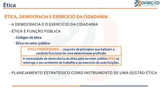 Ética
ÉTICA, DEMOCRACIA E EXERCÍCIO DA CIDADANIA
- A DEMOCRACIA E O EXERCÍCIO DA CIDADANIA
- ÉTICA E FUNÇÃO PÚBLICA
- Códigos de ética
- Ética no setor público
- PLANEJAMENTO ESTRATÉGICO COMO INSTRUMENTO DE UMA GESTÃO ÉTICA
ÉTICA PROFISSIONAL: conjunto de princípios que balizam a
conduta funcional de uma determinada profissão
A necessidade de observância da ética pelo servidor público NÃO se
restringe a seu ambiente de trabalho e ao exercício de suas funções.
 