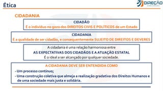 Ética
CIDADÃO
É o indivíduo no gozo dos DIREITOS CIVIS E POLÍTICOS de um Estado
CIDADANIA
É a qualidade de ser cidadão, e consequentemente SUJEITO DE DIREITOS E DEVERES
CIDADANIA
A cidadania é uma relação harmoniosa entre
AS EXPECTATIVAS DOS CIDADÃOS E A ATUAÇÃO ESTATAL
É o ideal a ser alcançado por qualquer sociedade.
A CIDADANIA DEVE SER ENTENDIDA COMO
- Um processo contínuo;
- Uma construção coletiva que almeja a realização gradativa dos Direitos Humanos e
de uma sociedade mais justa e solidária.
 
