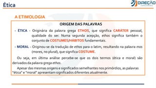 Ética
A ETIMOLOGIA
ORIGEM DAS PALAVRAS
- ÉTICA - Originária da palavra grega ETHOS, que significa CARÁTER pessoal,
qualidade do ser. Numa segunda acepção, ethos significa também o
conjunto de COSTUMES/HÁBITOS fundamentais.
- MORAL - Originou-se da tradução de ethos para o latim, resultando na palavra mos
(mores, no plural), que significa COSTUME.
Ou seja, em última análise percebe-se que os dois termos (ética e moral) são
derivados da palavra grega ethos.
Apesar das mesmas origens e significados semelhantes nos primórdios, as palavras
“ética” e “moral” apresentam significados diferentes atualmente.
 