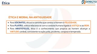 Ética
ÉTICA E MORAL NA ANTIGUIDADE
• Para SÓCRATES, ética é o caminho que conduz o homem à FELICIDADE.
• Para PLATÃO, a ética relaciona-se com a conduta humana ligada à JUSTIÇA e ao BEM.
• Para ARISTÓTELES, ética é o conhecimento que propicia ao homem alcançar a
VIRTUDE cardeal, consistente na ação justa, prudente, corajosa e temperada.
 
