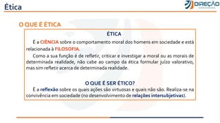 Ética
O QUE É ÉTICA
ÉTICA
É a CIÊNCIA sobre o comportamento moral dos homens em sociedade e está
relacionada à FILOSOFIA.
Como a sua função é de refletir, criticar e investigar a moral ou as morais de
determinada realidade, não cabe ao campo da ética formular juízo valorativo,
mas sim refletir acerca de determinada realidade.
O QUE É SER ÉTICO?
É a reflexão sobre os quais ações são virtuosas e quais não são. Realiza-se na
convivência em sociedade (no desenvolvimento de relações intersubjetivas).
 