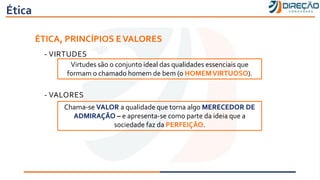 Ética
ÉTICA, PRINCÍPIOS EVALORES
- VIRTUDES
- VALORES
Virtudes são o conjunto ideal das qualidades essenciais que
formam o chamado homem de bem (o HOMEMVIRTUOSO).
Chama-se VALOR a qualidade que torna algo MERECEDOR DE
ADMIRAÇÃO – e apresenta-se como parte da ideia que a
sociedade faz da PERFEIÇÃO.
 
