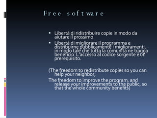 Free software Libertà di ridistribuire copie in modo da aiutare il prossimo Libertà di migliorare il programma e distribuirne pubblicamente i miglioramenti, in modo tale che tutta la comunità ne tragga beneficio  L'accesso al codice sorgente è un prerequisito. (T he freedom to redistribute copies so you can help your neighbor; The freedom to improve the program, and release your improvements to the public, so that the whole community benefits) 