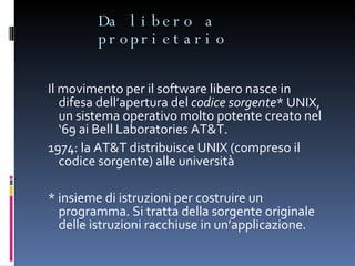 Da libero a proprietario Il movimento per il software libero nasce in difesa dell’apertura del  codice sorgente * UNIX, un sistema operativo molto potente creato nel ‘69 ai Bell Laboratories AT&T. 1974: la AT&T distribuisce UNIX (compreso il codice sorgente) alle università * insieme di istruzioni per costruire un programma. Si tratta della sorgente originale delle istruzioni racchiuse in un’applicazione. 