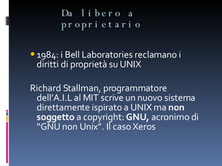 Da libero a proprietario 1984: i Bell Laboratories reclamano i diritti di proprietà su UNIX Richard Stallman, programmatore dell’A.I.L al MIT scrive un nuovo sistema direttamente ispirato a UNIX ma  non soggetto  a copyright:  GNU,  acronimo di “GNU non Unix”. Il caso Xeros 