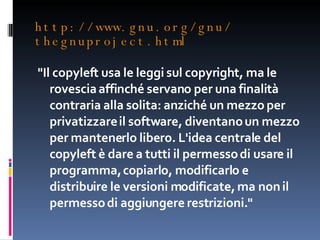 http://www.gnu.org/gnu/ thegnuproject.html "Il copyleft usa le leggi sul copyright, ma le rovescia affinché servano per una finalità contraria alla solita: anziché un mezzo per privatizzare il software, diventano un mezzo per mantenerlo libero. L'idea centrale del copyleft è dare a tutti il permesso di usare il programma, copiarlo, modificarlo e distribuire le versioni modificate, ma non il permesso di aggiungere restrizioni." 