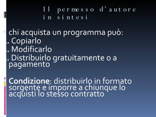 Il permesso d’autore in sintesi chi acquista un programma può: 1.  Copiarlo 2.  Modificarlo 3.  Distribuirlo gratuitamente o a pagamento Condizione : distribuirlo in formato sorgente e imporre a chiunque lo acquisti lo stesso contratto 