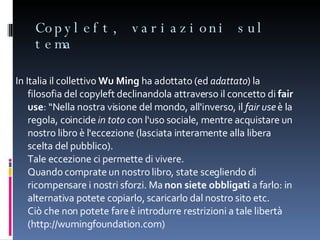 Copyleft, variazioni sul tema In Italia il collettivo  Wu Ming  ha adottato (ed  adattato ) la filosofia del copyleft declinandola attraverso il concetto di  fair use : “Nella nostra visione del mondo, all'inverso, il  fair use  è la regola, coincide  in toto  con l'uso sociale, mentre acquistare un nostro libro è l'eccezione (lasciata interamente alla libera scelta del pubblico).  Tale eccezione ci permette di vivere.  Quando comprate un nostro libro, state scegliendo di ricompensare i nostri sforzi. Ma  non siete obbligati  a farlo: in alternativa potete copiarlo, scaricarlo dal nostro sito etc.  Ciò che non potete fare è introdurre restrizioni a tale libertà (http://wumingfoundation.com) 