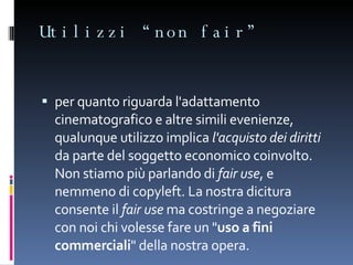 Utilizzi “non fair” per quanto riguarda l'adattamento cinematografico e altre simili evenienze, qualunque utilizzo implica  l'acquisto dei diritti  da parte del soggetto economico coinvolto. Non stiamo più parlando di  fair use , e nemmeno di copyleft. La nostra dicitura consente il  fair use  ma costringe a negoziare con noi chi volesse fare un " uso a fini commerciali " della nostra opera. 