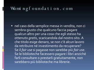 Wumingfoundation.com nel caso della semplice messa in vendita, non ci sembra giusto che qualcuno faccia pagare qualcun altro per una cosa che egli stesso ha ottenuto  gratis , scaricandola dal nostro sito. A che titolo esige denaro, se non c'è alcun lavoro da retribuire né investimento da recuperare?  Se il  fair use  si pagasse non sarebbe più  fair use . Se le biblioteche facessero pagare i libri anziché farli consultare o prestarli gratuitamente, non sarebbero più biblioteche ma librerie. 