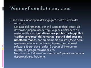 Wumingfoundation.com Il software è una "opera dell'ingegno" molto diversa dal romanzo.  Nel caso del romanzo, benché da parte degli autori sia doveroso spiegare nei dettagli la genesi dell'opera e il metodo di lavoro ( quindi rendere pubblico e leggibile il "codice-sorgente" del romanzo, perché altri possano rimetterci mano ), non crediamo sia questo il  focus  della sperimentazione, al contrario di quanto succede nel software libero, dove l'enfasi è posta sull'intervento diretto, la riprogrammazione etc. Nel romanzo, l'alterazione diretta dell'opera è secondaria rispetto alla sua fruizione. 