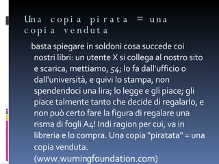 Una copia pirata = una copia venduta basta spiegare in soldoni cosa succede coi nostri libri: un utente X si collega al nostro sito e scarica, mettiamo,  54 ; lo fa dall'ufficio o dall'università, e quivi lo stampa, non spendendoci una lira; lo legge e gli piace; gli piace talmente tanto che decide di regalarlo, e non può certo fare la figura di regalare una risma di fogli A4! Indi ragion per cui, va in libreria e lo compra. Una copia "piratata" = una copia venduta.  (www.wumingfoundation.com) 