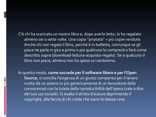 C'è chi ha scaricato un nostro libro e, dopo averlo letto, lo ha regalato almeno sei o sette volte. Una copia "piratata" = più copie vendute. Anche chi non regala il libro, perché è in bolletta, comunque se gli piace ne parla in giro e prima o poi qualcuno lo comprerà o farà come descritto sopra (download-lettura-acquisto-regalo). Se a qualcuno il libro non piace, almeno non ha speso un centesimo.  In questo modo,  come succede per il software libero e per l'Open Source , si concilia l'esigenza di un giusto compenso per il lavoro svolto da un autore (o più genericamente di un lavoratore della conoscenza) con la tutela della riproducibilità dell'opera (vale a dire del suo  uso sociale ). Si esalta il diritto d'autore deprimendo il copyright, alla faccia di chi crede che siano la stessa cosa. 